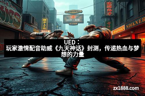 UED:玩家激情配音助威《九天神话》封测,传递热血与梦想的力量